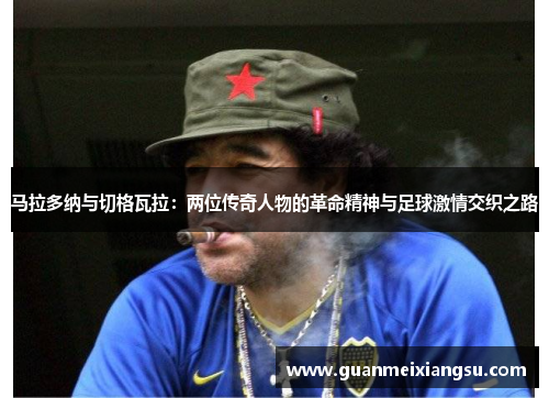 马拉多纳与切格瓦拉：两位传奇人物的革命精神与足球激情交织之路