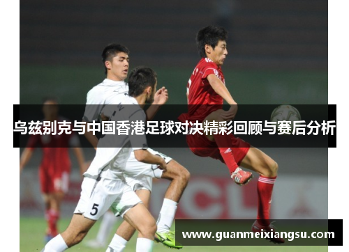 乌兹别克与中国香港足球对决精彩回顾与赛后分析