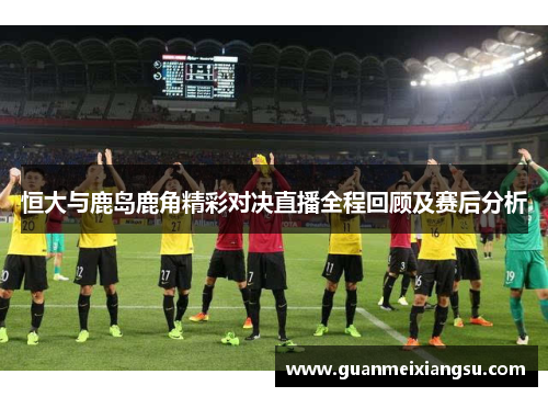恒大与鹿岛鹿角精彩对决直播全程回顾及赛后分析