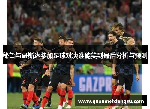秘鲁与哥斯达黎加足球对决谁能笑到最后分析与预测