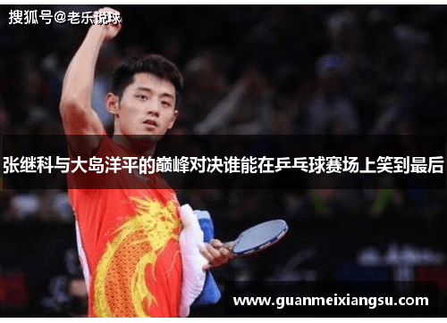 张继科与大岛洋平的巅峰对决谁能在乒乓球赛场上笑到最后